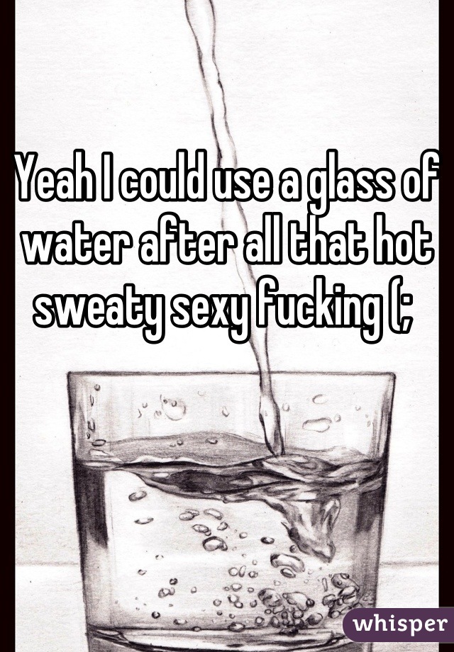 Yeah I could use a glass of water after all that hot sweaty sexy fucking (; 