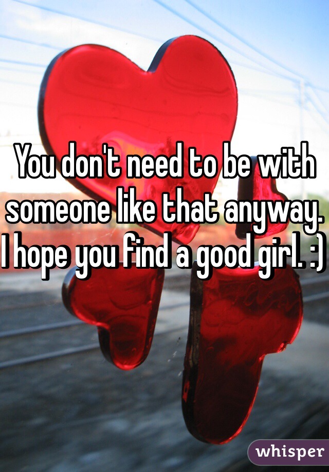 You don't need to be with someone like that anyway. I hope you find a good girl. :) 