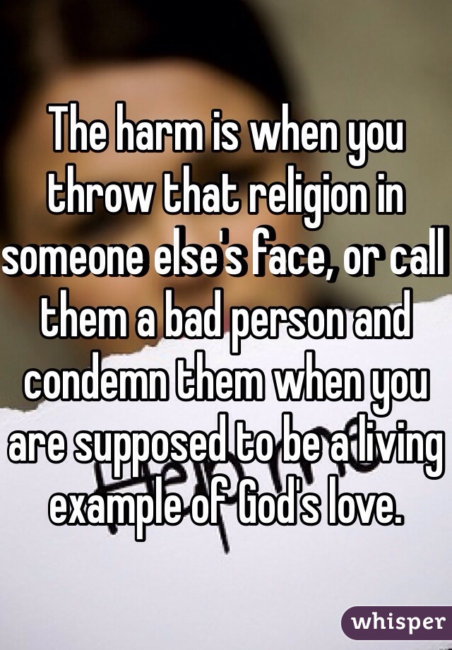 The harm is when you throw that religion in someone else's face, or call them a bad person and condemn them when you are supposed to be a living example of God's love. 