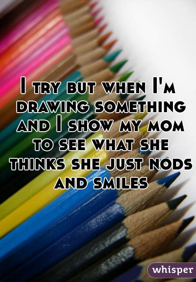 I try but when I'm drawing something and I show my mom to see what she thinks she just nods and smiles