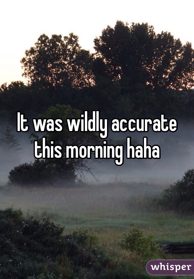 It was wildly accurate this morning haha