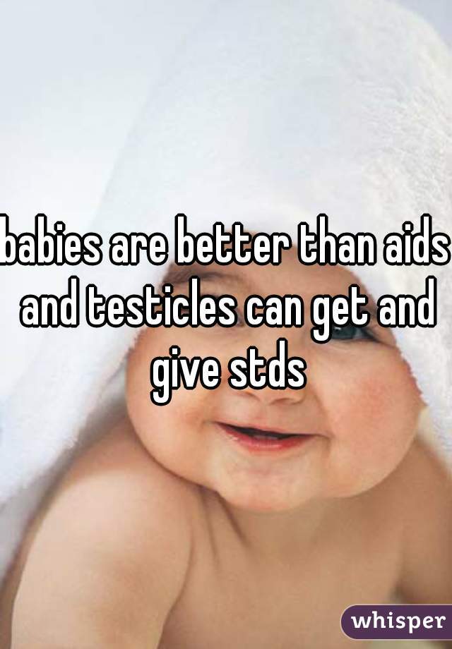 babies are better than aids and testicles can get and give stds