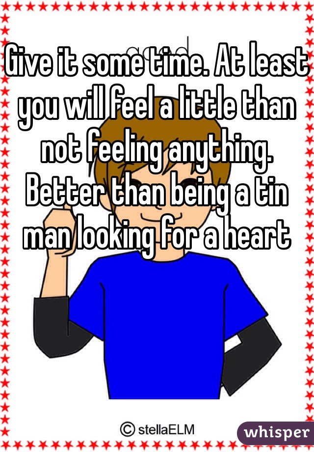 Give it some time. At least you will feel a little than not feeling anything. Better than being a tin man looking for a heart