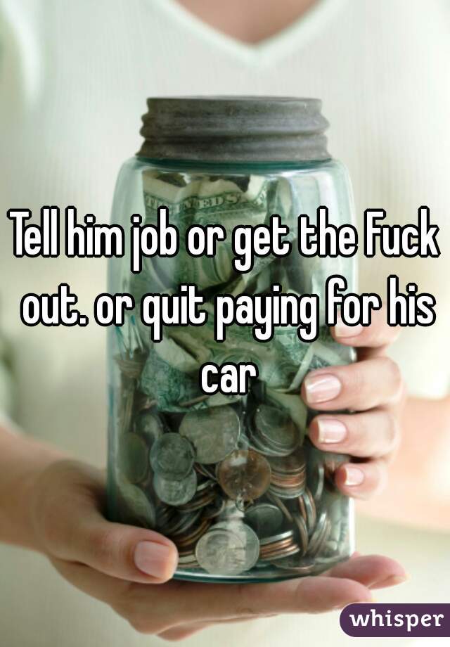 Tell him job or get the Fuck out. or quit paying for his car