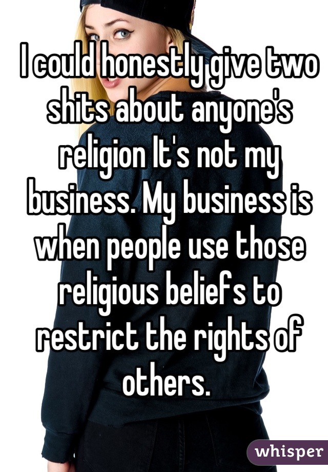 I could honestly give two shits about anyone's religion It's not my business. My business is when people use those religious beliefs to restrict the rights of others. 