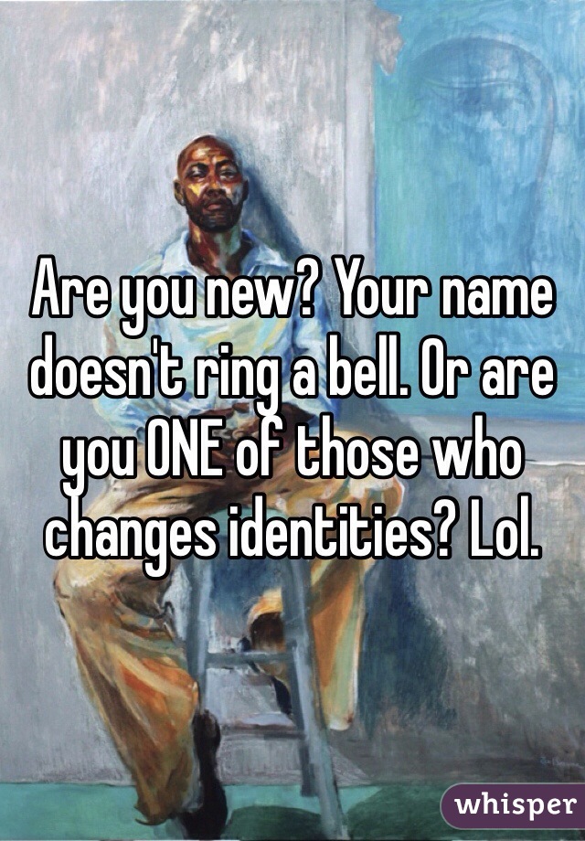 Are you new? Your name doesn't ring a bell. Or are you ONE of those who changes identities? Lol. 