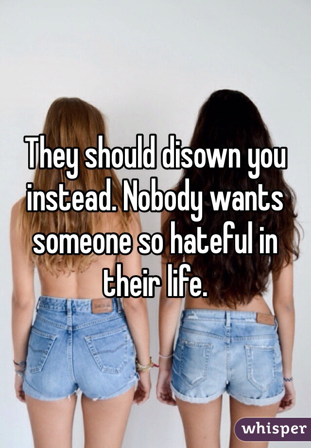 They should disown you instead. Nobody wants someone so hateful in their life. 