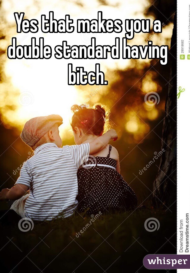 Yes that makes you a double standard having bitch.