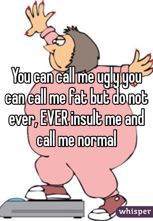 You can call me ugly you can call me fat but do not ever, EVER insult me and call me normal 