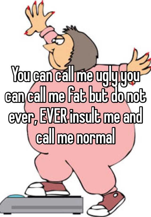 You can call me ugly you can call me fat but do not ever, EVER insult me and call me normal 