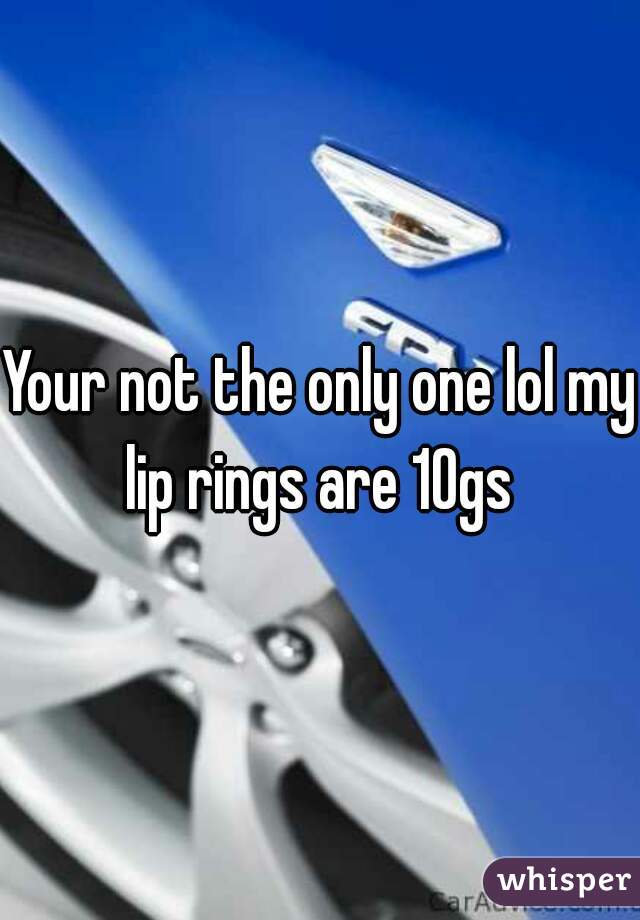 Your not the only one lol my lip rings are 10gs 