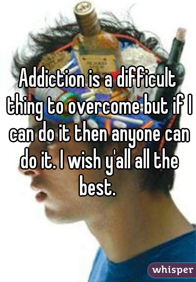 Addiction is a difficult thing to overcome but if I can do it then anyone can do it. I wish y'all all the best. 