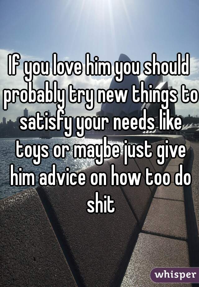 If you love him you should probably try new things to satisfy your needs like toys or maybe just give him advice on how too do shit