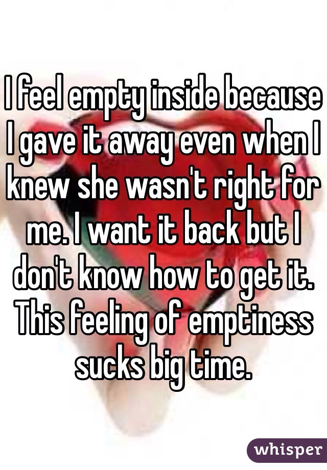 I feel empty inside because I gave it away even when I knew she wasn't right for me. I want it back but I don't know how to get it. This feeling of emptiness sucks big time. 
