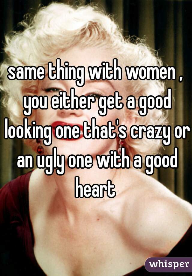 same thing with women , you either get a good looking one that's crazy or an ugly one with a good heart 