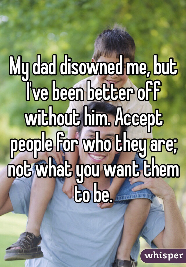 My dad disowned me, but I've been better off without him. Accept people for who they are; not what you want them to be.