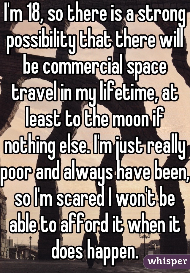 I'm 18, so there is a strong possibility that there will be commercial space travel in my lifetime, at least to the moon if nothing else. I'm just really poor and always have been, so I'm scared I won't be able to afford it when it does happen.