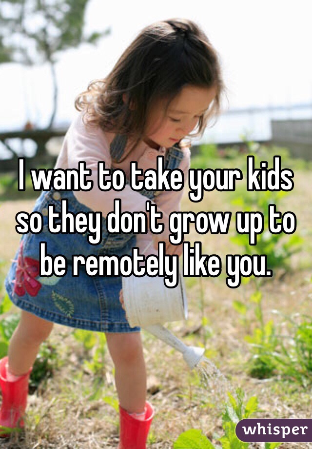 I want to take your kids so they don't grow up to be remotely like you. 