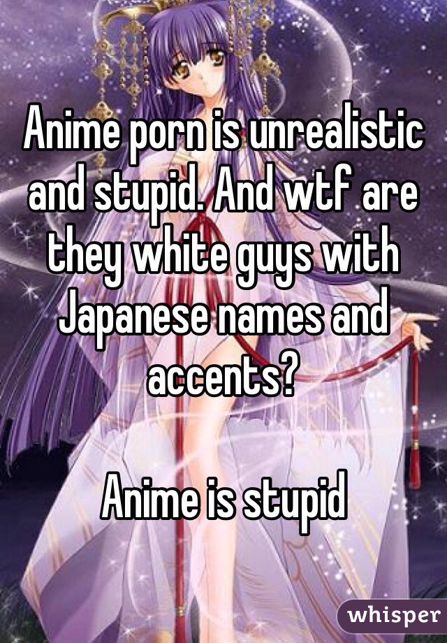 Anime porn is unrealistic and stupid. And wtf are they white guys with Japanese names and accents? 

Anime is stupid