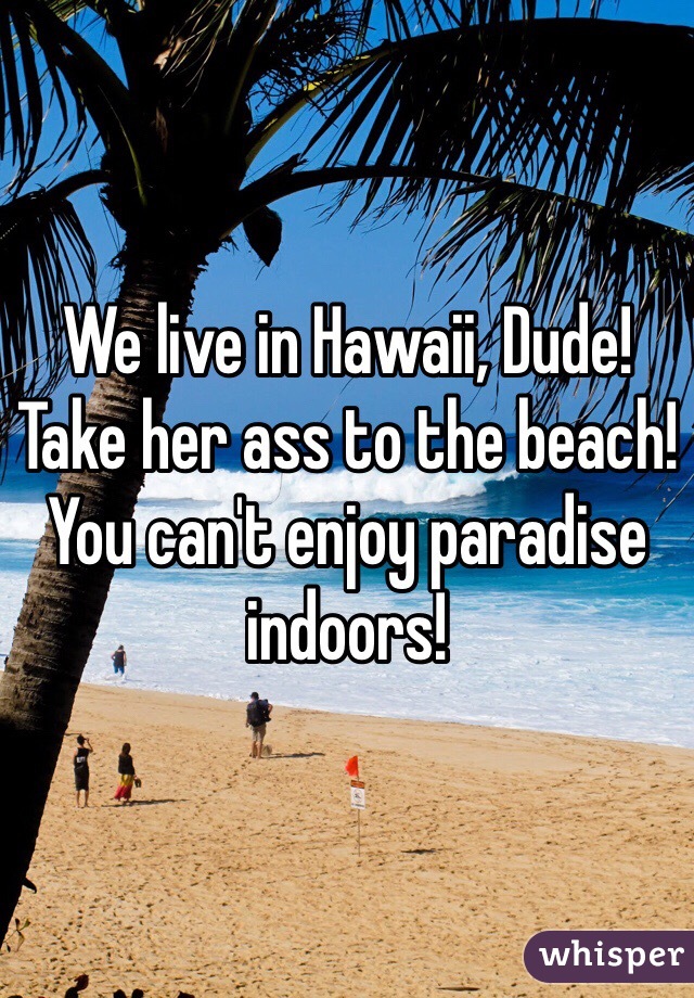 We live in Hawaii, Dude! Take her ass to the beach! You can't enjoy paradise indoors!