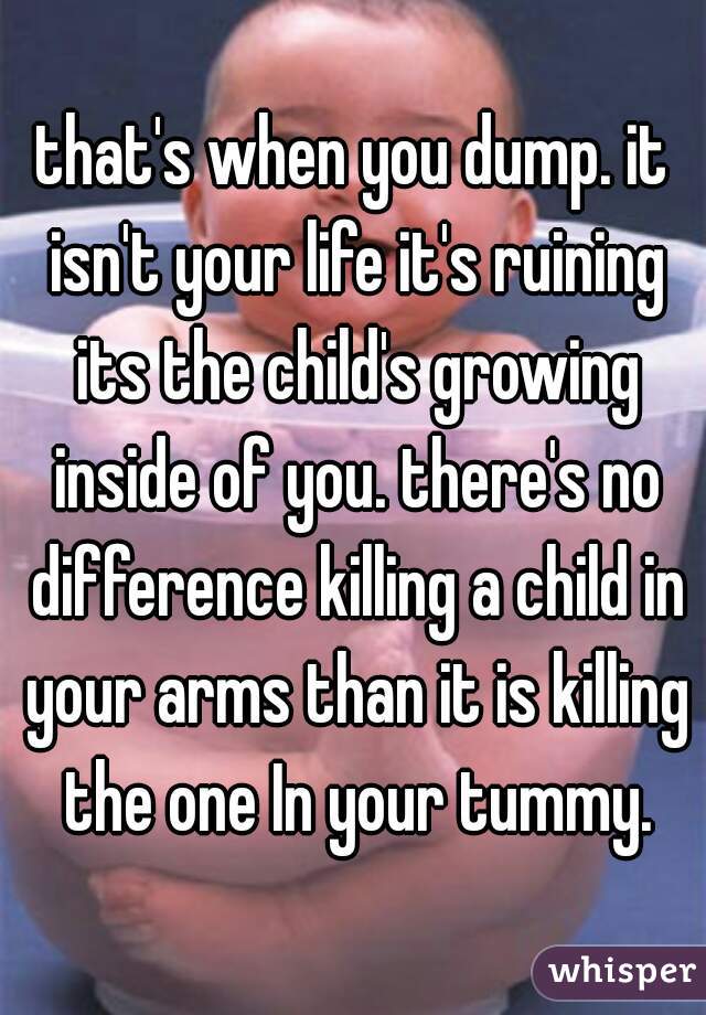 that's when you dump. it isn't your life it's ruining its the child's growing inside of you. there's no difference killing a child in your arms than it is killing the one In your tummy.