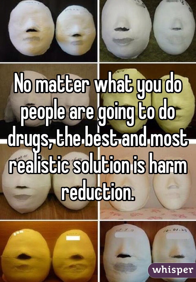 No matter what you do people are going to do drugs, the best and most realistic solution is harm reduction. 
