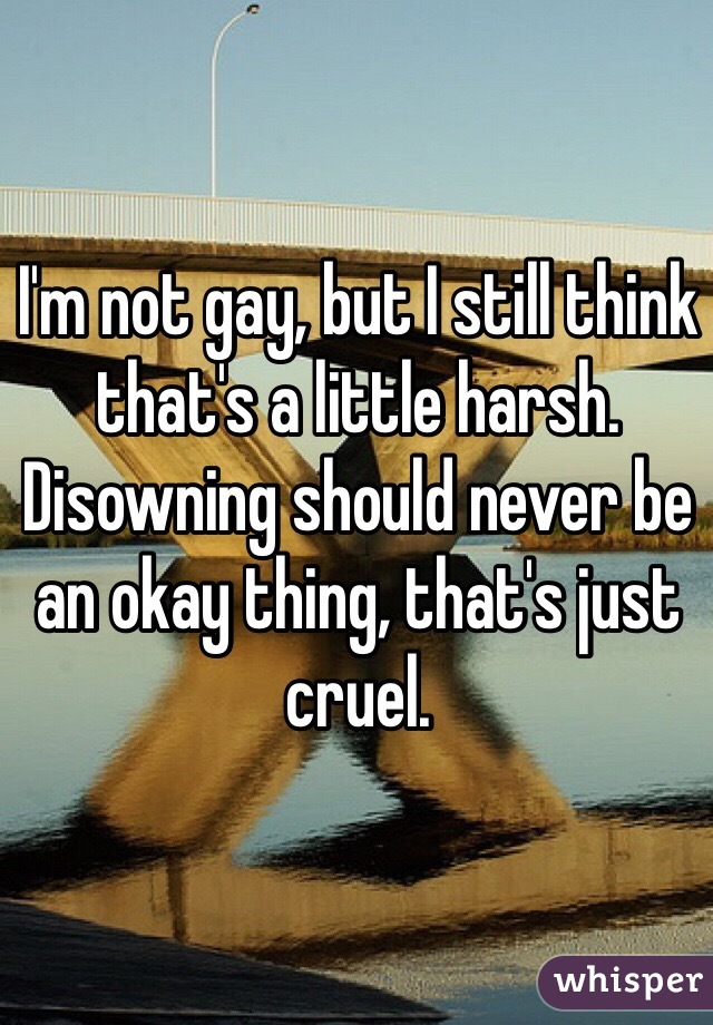 I'm not gay, but I still think that's a little harsh. Disowning should never be an okay thing, that's just cruel.