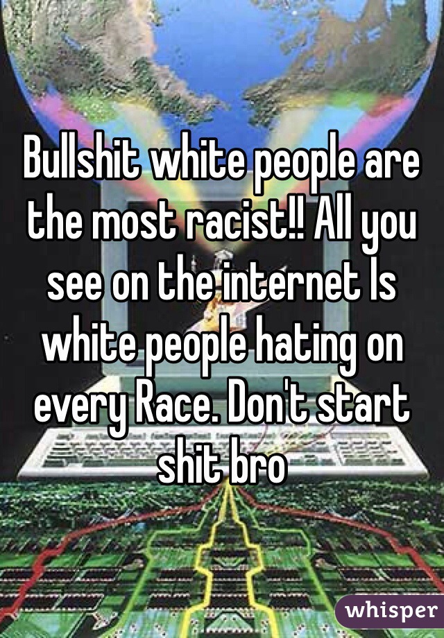 Bullshit white people are the most racist!! All you see on the internet Is white people hating on every Race. Don't start shit bro