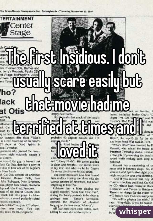 The first Insidious. I don't usually scare easily but that movie had me terrified at times and I loved it