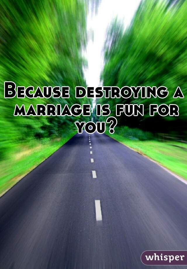 Because destroying a marriage is fun for you?