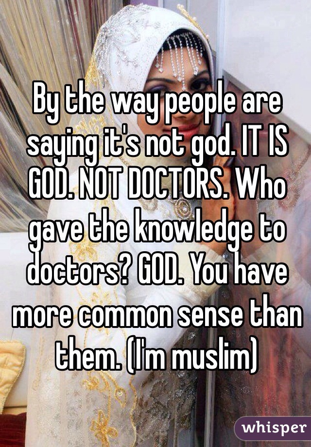 By the way people are saying it's not god. IT IS GOD. NOT DOCTORS. Who gave the knowledge to doctors? GOD. You have more common sense than them. (I'm muslim)