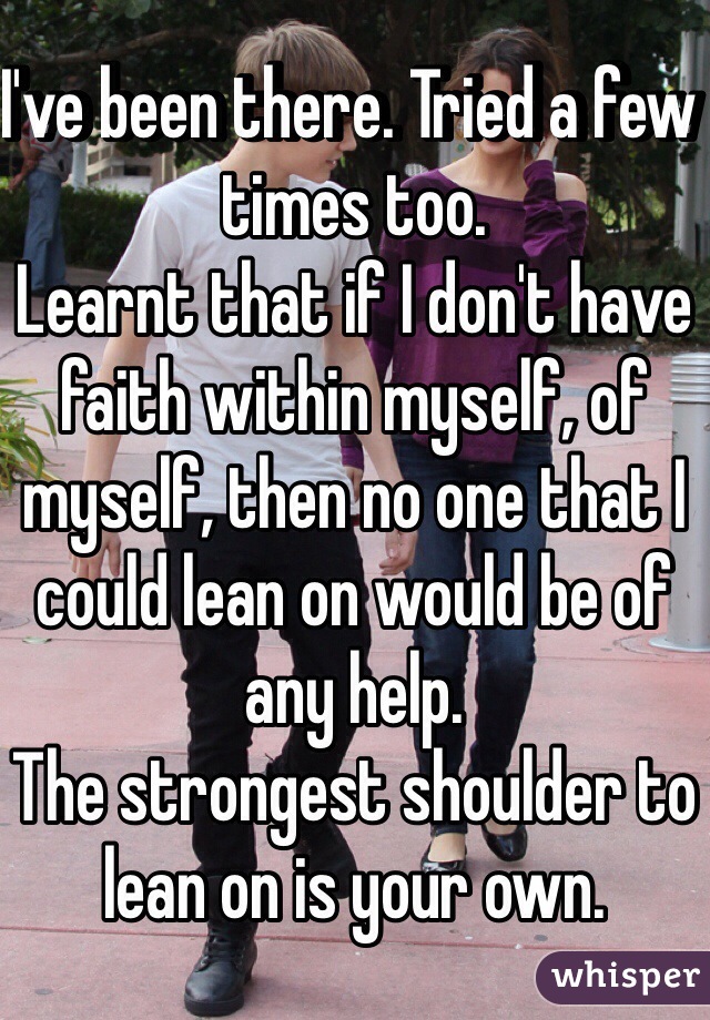 I've been there. Tried a few times too. 
Learnt that if I don't have faith within myself, of myself, then no one that I could lean on would be of any help. 
The strongest shoulder to lean on is your own. 