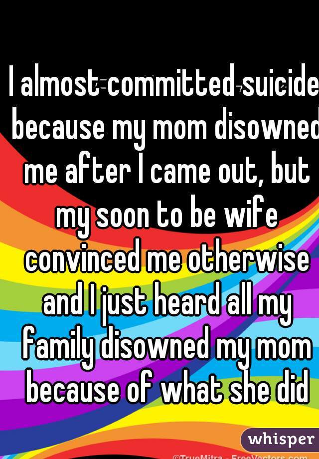 I almost committed suicide because my mom disowned me after I came out, but my soon to be wife convinced me otherwise and I just heard all my family disowned my mom because of what she did