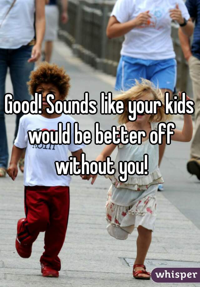 Good! Sounds like your kids would be better off without you!