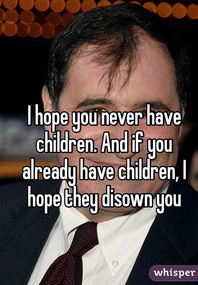 I hope you never have children. And if you already have children, I hope they disown you 