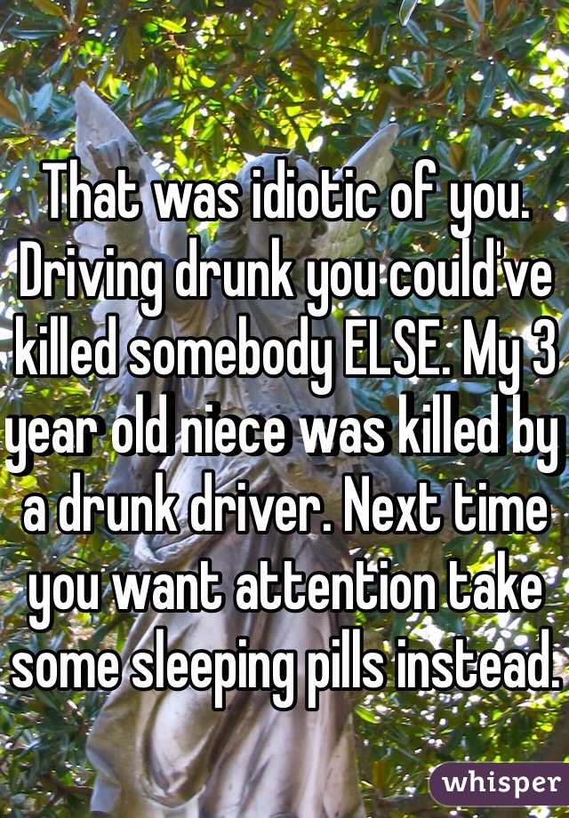 That was idiotic of you. Driving drunk you could've killed somebody ELSE. My 3 year old niece was killed by a drunk driver. Next time you want attention take some sleeping pills instead.