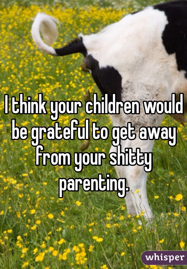 I think your children would be grateful to get away from your shitty parenting. 