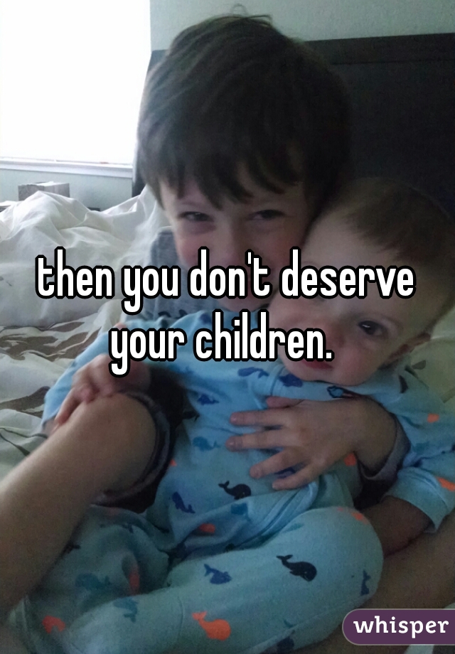 then you don't deserve your children.  