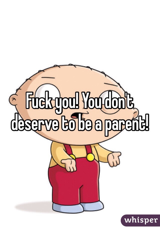 Fuck you! You don't deserve to be a parent!