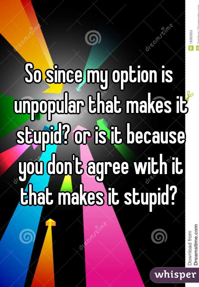 So since my option is unpopular that makes it stupid? or is it because you don't agree with it that makes it stupid? 