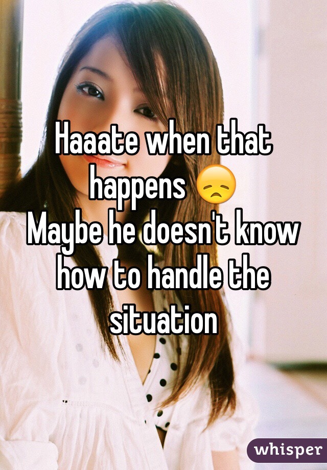 Haaate when that happens 😞
Maybe he doesn't know how to handle the situation 