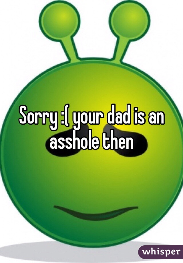 Sorry :( your dad is an asshole then