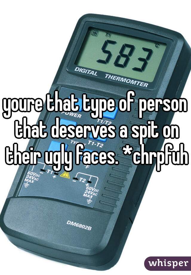 youre that type of person that deserves a spit on their ugly faces. *chrpfuh*