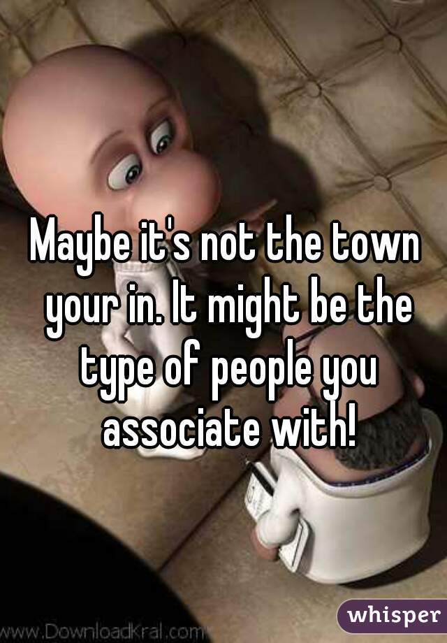 Maybe it's not the town your in. It might be the type of people you associate with!