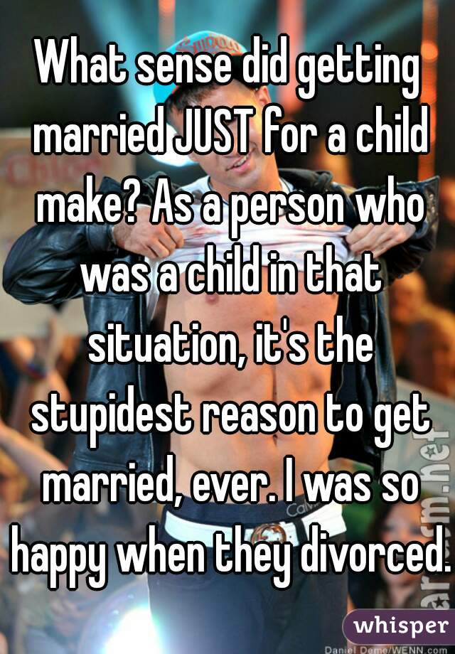 What sense did getting married JUST for a child make? As a person who was a child in that situation, it's the stupidest reason to get married, ever. I was so happy when they divorced.
