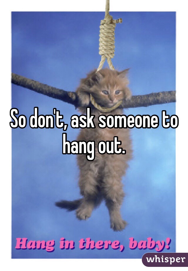 So don't, ask someone to hang out.