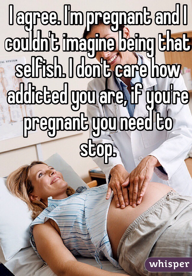 I agree. I'm pregnant and I couldn't imagine being that selfish. I don't care how addicted you are, if you're pregnant you need to stop.