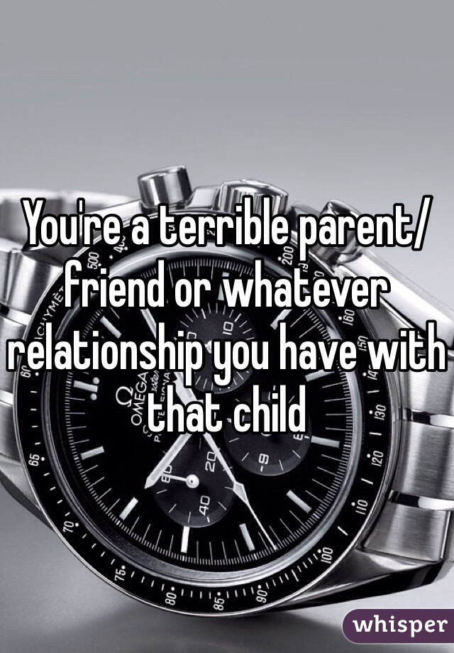 You're a terrible parent/friend or whatever relationship you have with that child 