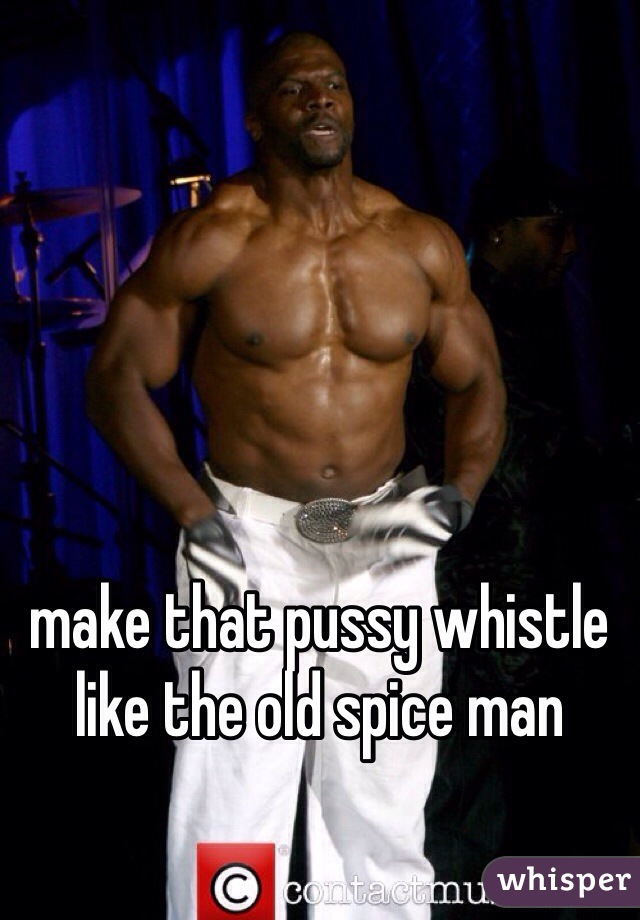 make that pussy whistle like the old spice man