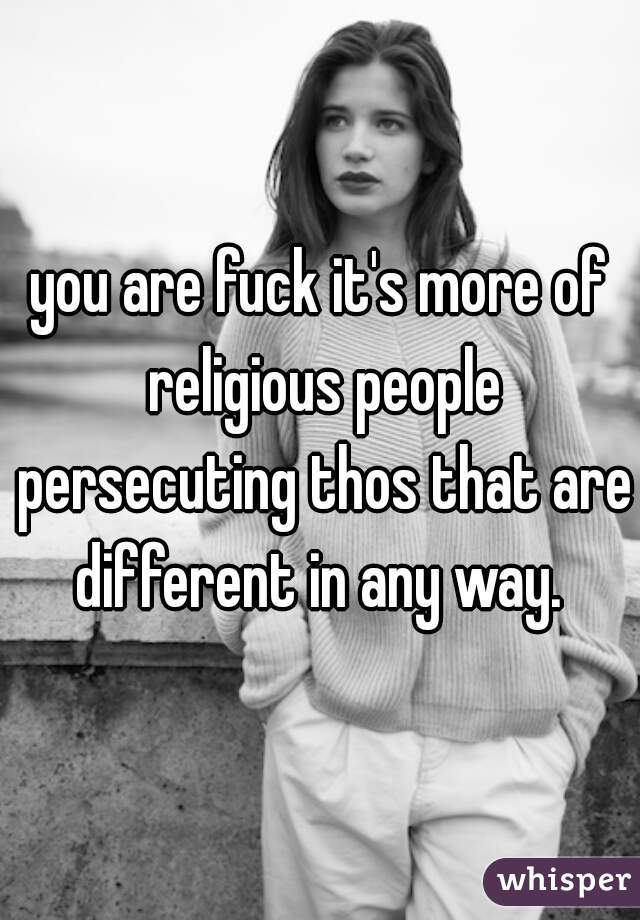 you are fuck it's more of religious people persecuting thos that are different in any way. 